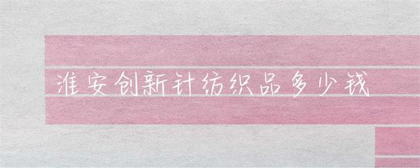 淮安创新针纺织品多少钱
